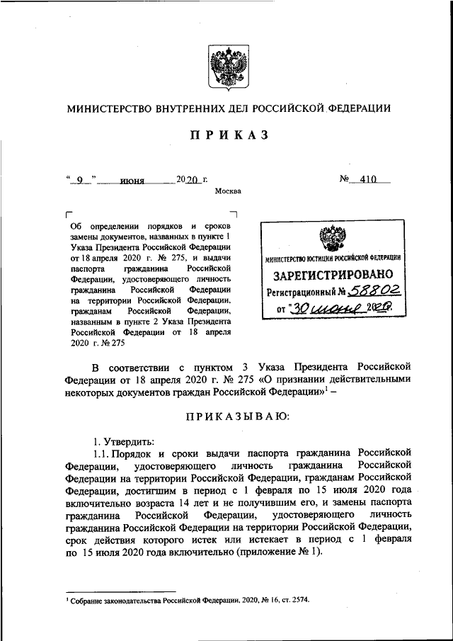 ПРИКАЗ МВД РФ от 09.06.2020 N 410"ОБ ОПРЕДЕЛЕНИИ ПОРЯДКОВ И СРОКОВ ЗАМЕНЫ ДОКУМЕНТОВ,  НАЗВАННЫХ  ВПУНКТЕ 1 УКАЗА ПРЕЗИДЕНТА РОССИЙСКОЙ ФЕДЕРАЦИИ ОТ 18  АПРЕЛЯ  2020Г. N 275,  И  ВЫДАЧИ  ПАСПОРТА  ГРАЖДАНИНА  РОССИЙСКОЙ  ФЕДЕРАЦИИ,УДОСТОВЕРЯЮЩЕГО